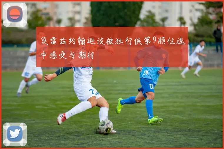 莫雷兹约翰逊谈被独行侠第9顺位选中感受与期待