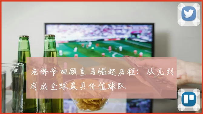 老佛爷回顾皇马崛起历程：从无到有成全球最具价值球队