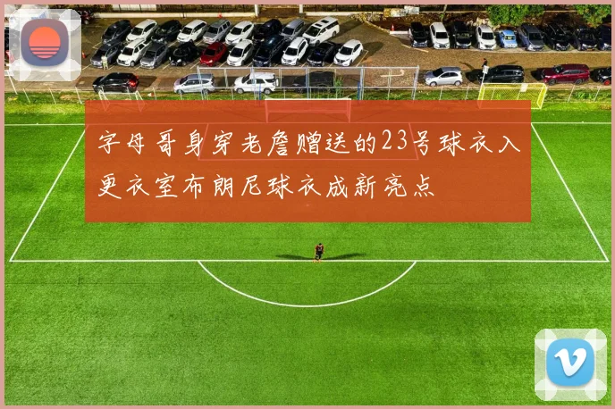 字母哥身穿老詹赠送的23号球衣入更衣室布朗尼球衣成新亮点
