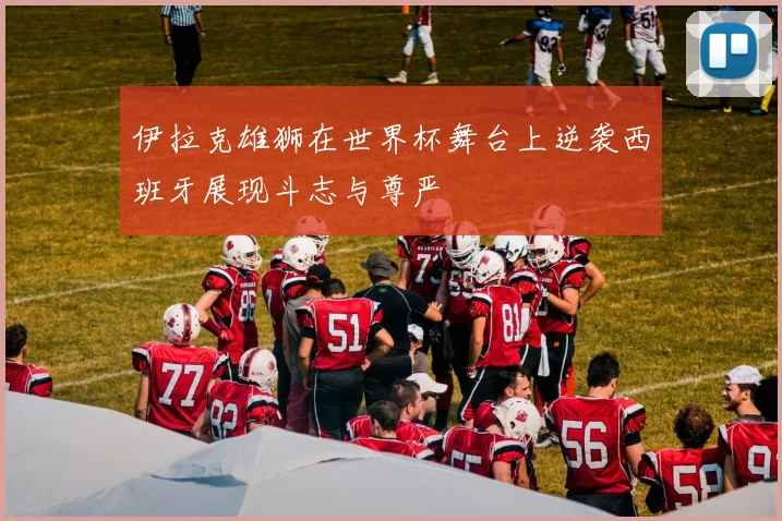 伊拉克雄狮在世界杯舞台上逆袭西班牙展现斗志与尊严