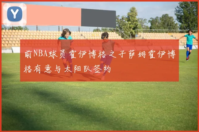 前NBA球员霍伊博格之子萨姆霍伊博格有意与太阳队签约