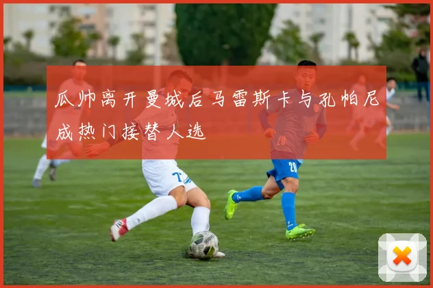 瓜帅离开曼城后马雷斯卡与孔帕尼成热门接替人选