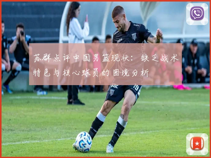 苏群点评中国男篮现状：缺乏战术特色与核心球员的困境分析