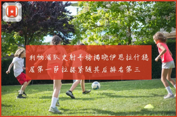 利物浦队史射手榜揭晓伊恩拉什稳居第一萨拉赫紧随其后排名第三