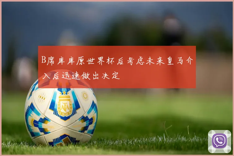 B席库库原世界杯后考虑未来皇马介入后迅速做出决定