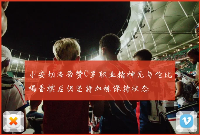 小安切洛蒂赞C罗职业精神无与伦比喝香槟后仍坚持加练保持状态