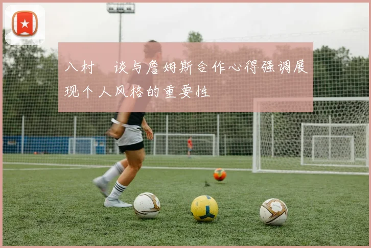 八村塁谈与詹姆斯合作心得强调展现个人风格的重要性
