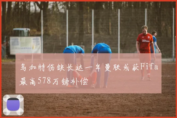 乌加特伤缺长达一年曼联或获Fifa最高578万镑补偿