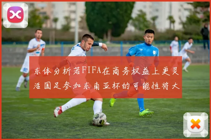 东体分析若FIFA在商务权益上更灵活国足参加东南亚杯的可能性将大增