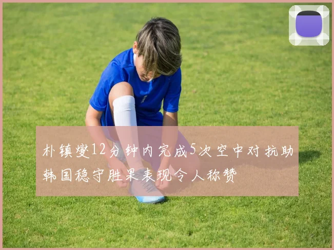 朴镇燮12分钟内完成5次空中对抗助韩国稳守胜果表现令人称赞