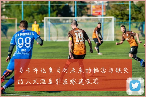 马卡评论皇马对未来的执念与缺失的人文温度引发球迷深思