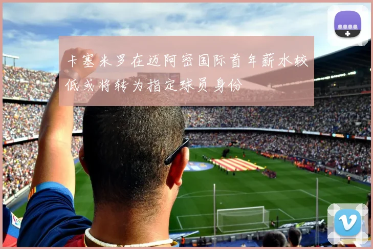 卡塞米罗在迈阿密国际首年薪水较低或将转为指定球员身份