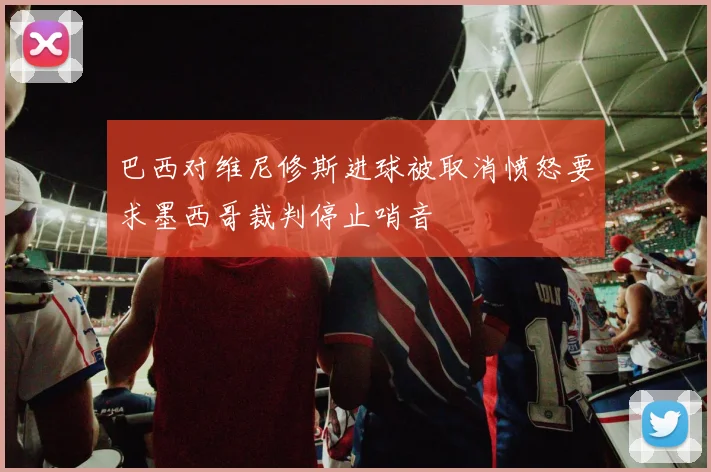 巴西对维尼修斯进球被取消愤怒要求墨西哥裁判停止哨音