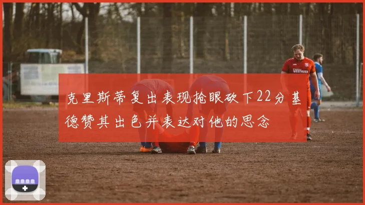 克里斯蒂复出表现抢眼砍下22分基德赞其出色并表达对他的思念