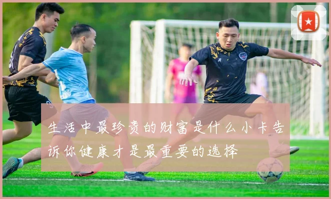 生活中最珍贵的财富是什么小卡告诉你健康才是最重要的选择