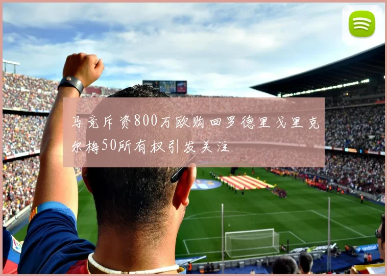 马竞斥资800万欧购回罗德里戈里克尔梅50所有权引发关注
