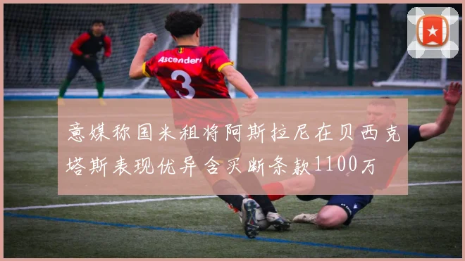 意媒称国米租将阿斯拉尼在贝西克塔斯表现优异含买断条款1100万