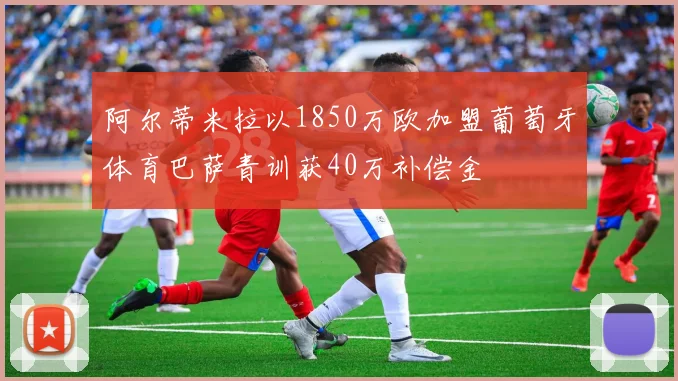 阿尔蒂米拉以1850万欧加盟葡萄牙体育巴萨青训获40万补偿金