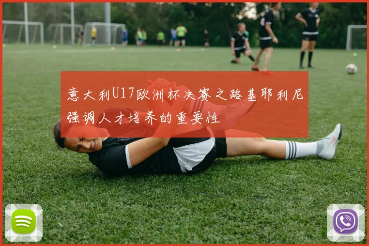 意大利U17欧洲杯决赛之路基耶利尼强调人才培养的重要性