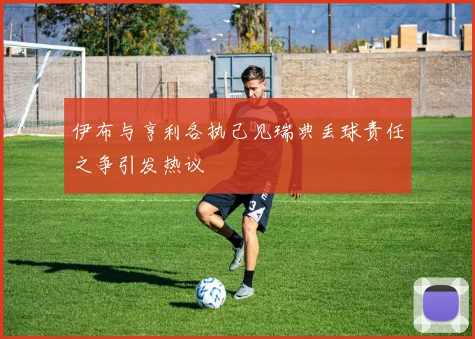 伊布与亨利各执己见瑞典丢球责任之争引发热议
