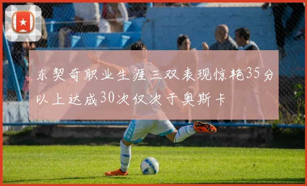 东契奇职业生涯三双表现惊艳35分以上达成30次仅次于奥斯卡
